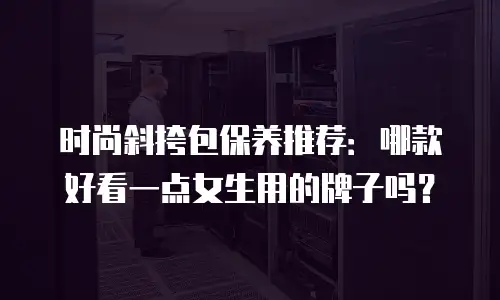 时尚斜挎包保养推荐：哪款好看一点女生用的牌子吗？
