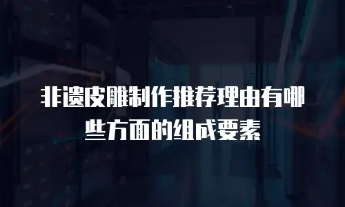 非遗皮雕制作推荐理由有哪些方面的组成要素