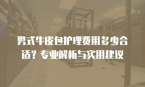 男式牛皮包护理费用多少合适？专业解析与实用建议