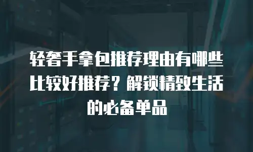 轻奢手拿包推荐理由有哪些比较好推荐？解锁精致生活的必备单品
