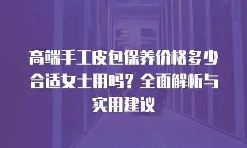 高端手工皮包保养价格多少合适女士用吗？全面解析与实用建议