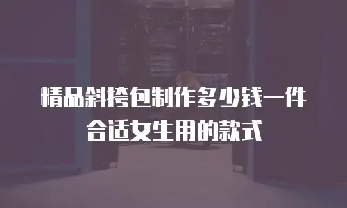 精品斜挎包制作多少钱一件合适女生用的款式