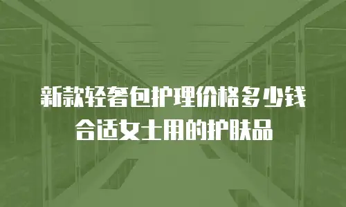 新款轻奢包护理价格多少钱合适女士用的护肤品