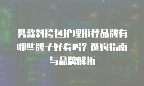 男款斜挎包护理推荐品牌有哪些牌子好看吗？选购指南与品牌解析