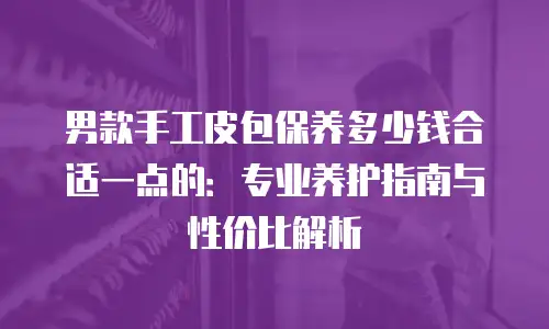 男款手工皮包保养多少钱合适一点的：专业养护指南与性价比解析