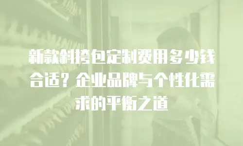 新款斜挎包定制费用多少钱合适？企业品牌与个性化需求的平衡之道