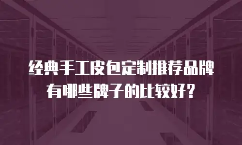 经典手工皮包定制推荐品牌有哪些牌子的比较好？