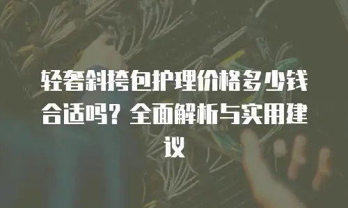 轻奢斜挎包护理价格多少钱合适吗？全面解析与实用建议