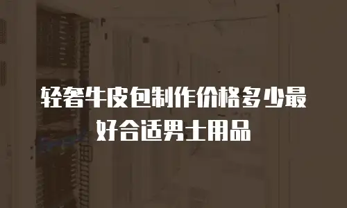 轻奢牛皮包制作价格多少最好合适男士用品