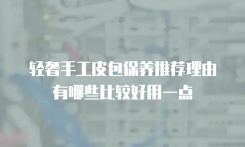 轻奢手工皮包保养推荐理由有哪些比较好用一点
