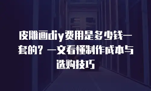 皮雕画diy费用是多少钱一套的？一文看懂制作成本与选购技巧