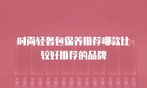 时尚轻奢包保养推荐哪款比较好推荐的品牌