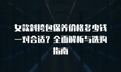 女款斜挎包保养价格多少钱一对合适？全面解析与选购指南