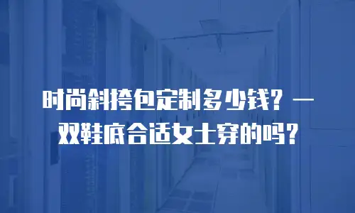 时尚斜挎包定制多少钱？一双鞋底合适女士穿的吗？