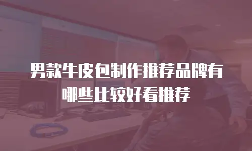男款牛皮包制作推荐品牌有哪些比较好看推荐