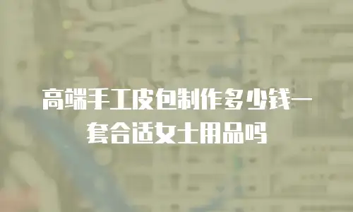 高端手工皮包制作多少钱一套合适女士用品吗