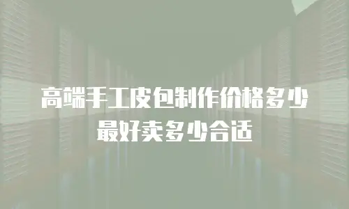 高端手工皮包制作价格多少最好卖多少合适