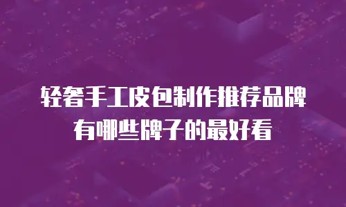 轻奢手工皮包制作推荐品牌有哪些牌子的最好看