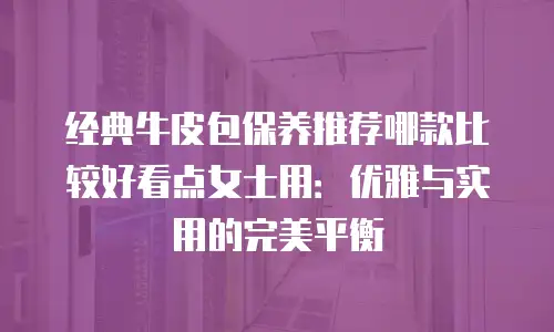 经典牛皮包保养推荐哪款比较好看点女士用：优雅与实用的完美平衡