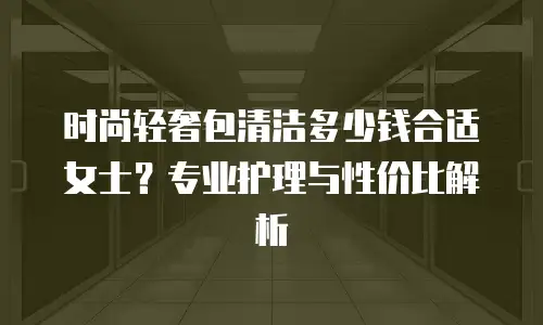 时尚轻奢包清洁多少钱合适女士？专业护理与性价比解析