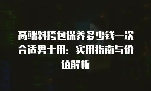 高端斜挎包保养多少钱一次合适男士用：实用指南与价值解析