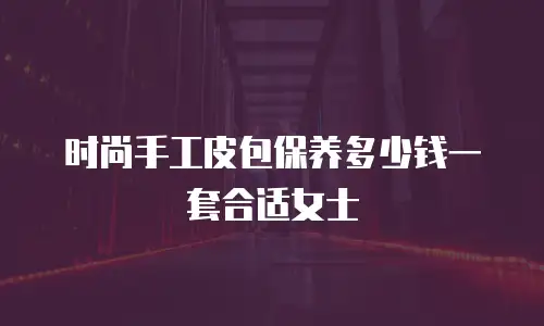 时尚手工皮包保养多少钱一套合适女士