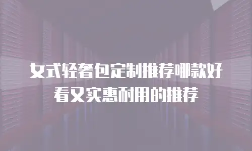 女式轻奢包定制推荐哪款好看又实惠耐用的推荐