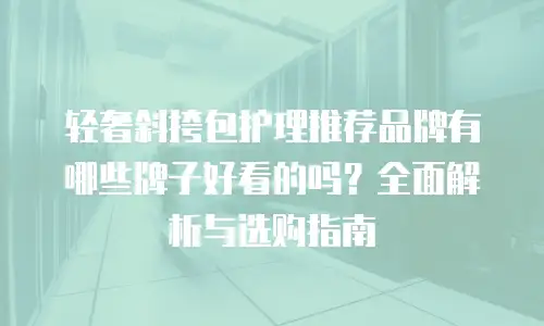 轻奢斜挎包护理推荐品牌有哪些牌子好看的吗？全面解析与选购指南