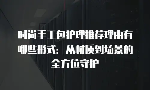 时尚手工包护理推荐理由有哪些形式：从材质到场景的全方位守护
