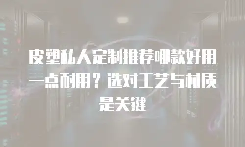 皮塑私人定制推荐哪款好用一点耐用？选对工艺与材质是关键