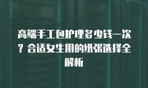 高端手工包护理多少钱一次？合适女生用的纸张选择全解析