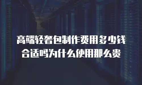 高端轻奢包制作费用多少钱合适吗为什么使用那么贵