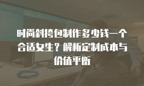 时尚斜挎包制作多少钱一个合适女生？解析定制成本与价值平衡