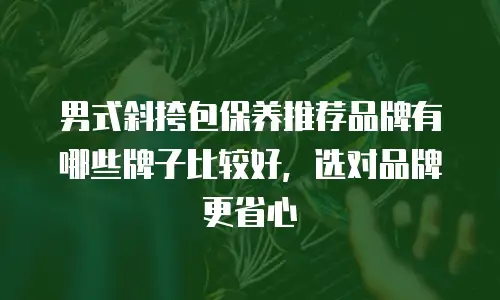 男式斜挎包保养推荐品牌有哪些牌子比较好，选对品牌更省心