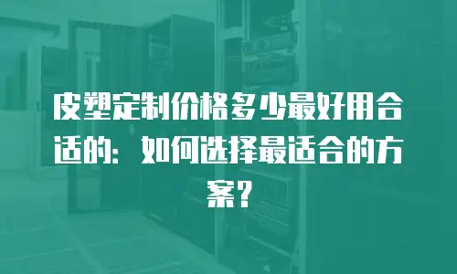 皮塑定制价格多少最好用合适的：如何选择最适合的方案？