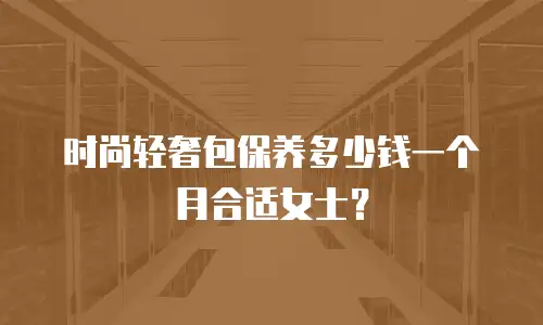 时尚轻奢包保养多少钱一个月合适女士？
