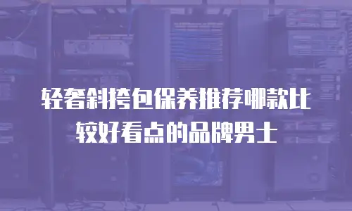 轻奢斜挎包保养推荐哪款比较好看点的品牌男士