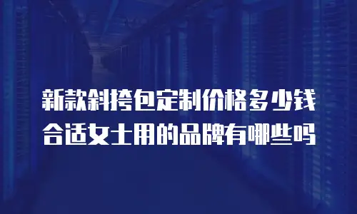 新款斜挎包定制价格多少钱合适女士用的品牌有哪些吗