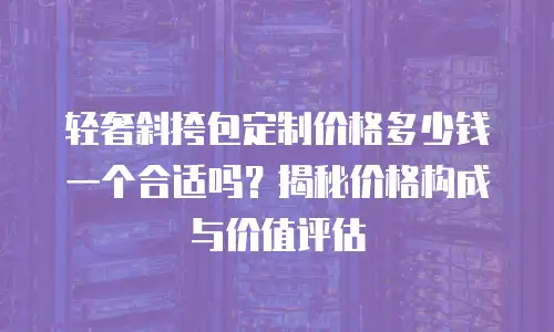 轻奢斜挎包定制价格多少钱一个合适吗？揭秘价格构成与价值评估