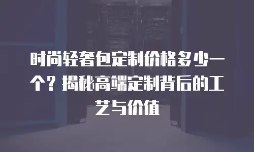 时尚轻奢包定制价格多少一个？揭秘高端定制背后的工艺与价值
