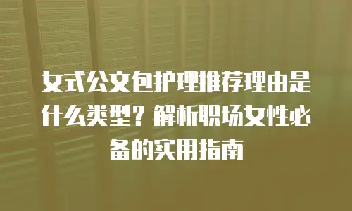 女式公文包护理推荐理由是什么类型？解析职场女性必备的实用指南