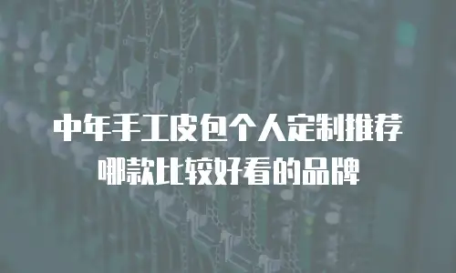 中年手工皮包个人定制推荐哪款比较好看的品牌