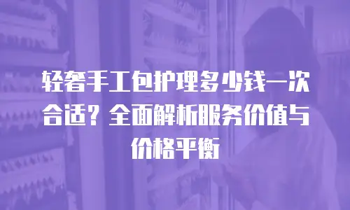 轻奢手工包护理多少钱一次合适？全面解析服务价值与价格平衡