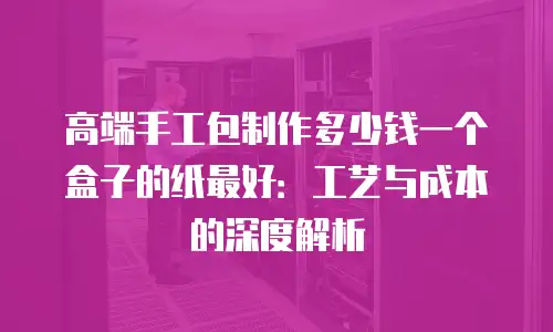 高端手工包制作多少钱一个盒子的纸最好：工艺与成本的深度解析