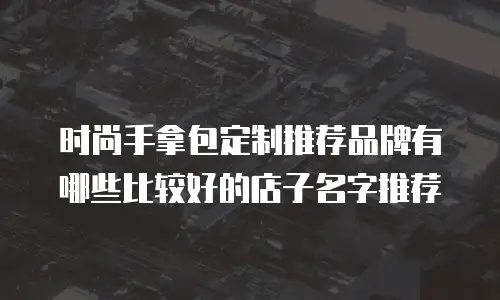 时尚手拿包定制推荐品牌有哪些比较好的店子名字推荐