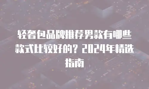 轻奢包品牌推荐男款有哪些款式比较好的？2024年精选指南