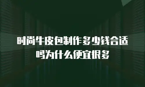时尚牛皮包制作多少钱合适吗为什么便宜很多