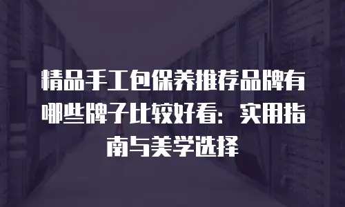 精品手工包保养推荐品牌有哪些牌子比较好看：实用指南与美学选择