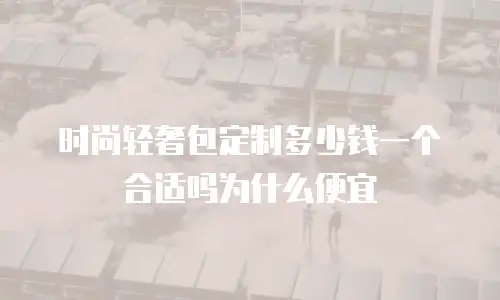 时尚轻奢包定制多少钱一个合适吗为什么便宜