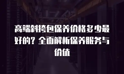 高端斜挎包保养价格多少最好的？全面解析保养服务与价值